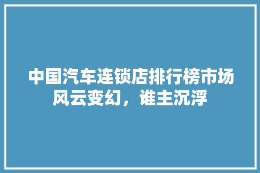 中国汽车连锁店排行榜市场风云变幻，谁主沉浮