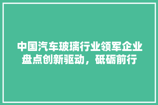 中国汽车玻璃行业领军企业盘点创新驱动，砥砺前行