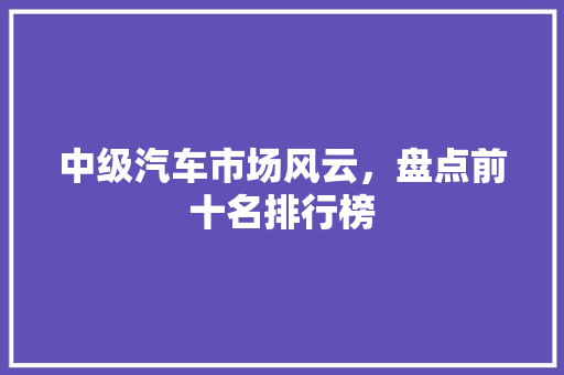 中级汽车市场风云，盘点前十名排行榜