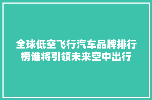 全球低空飞行汽车品牌排行榜谁将引领未来空中出行