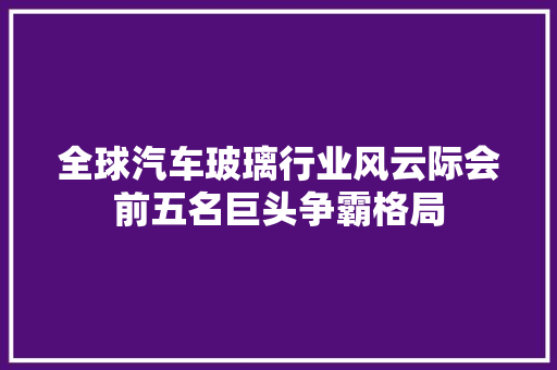 全球汽车玻璃行业风云际会前五名巨头争霸格局