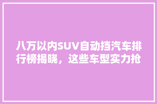 八万以内SUV自动挡汽车排行榜揭晓，这些车型实力抢眼！