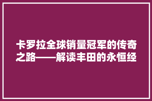 卡罗拉全球销量冠军的传奇之路——解读丰田的永恒经典