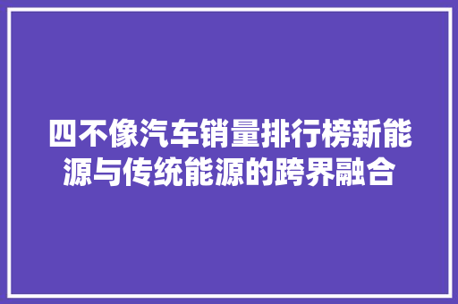 四不像汽车销量排行榜新能源与传统能源的跨界融合