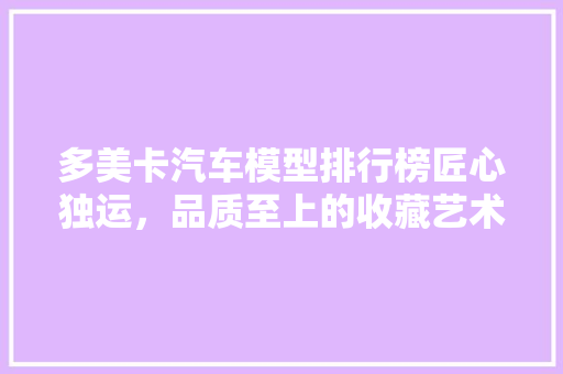 多美卡汽车模型排行榜匠心独运，品质至上的收藏艺术