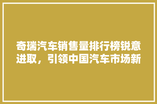 奇瑞汽车销售量排行榜锐意进取，引领中国汽车市场新风尚